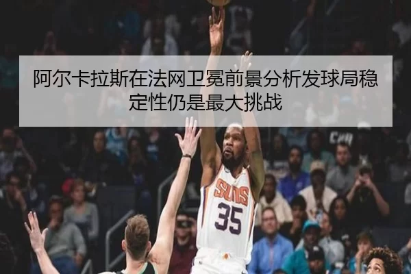 阿尔卡拉斯在法网卫冕前景分析发球局稳定性仍是最大挑战